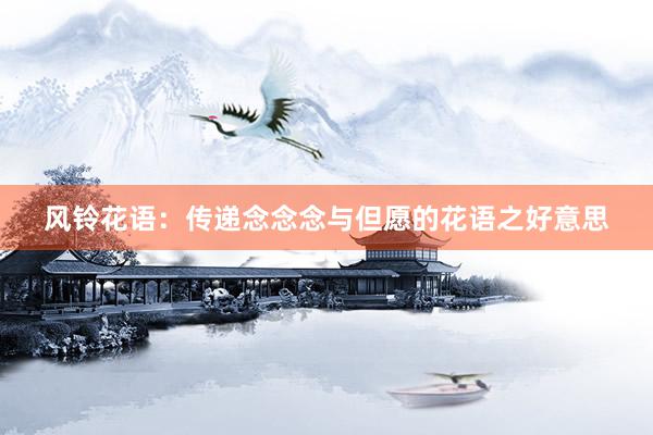 风铃花语：传递念念念与但愿的花语之好意思