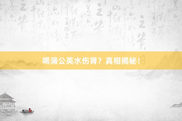 喝蒲公英水伤肾？真相揭秘！