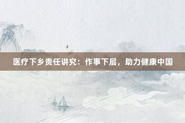 医疗下乡责任讲究：作事下层，助力健康中国