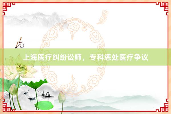 上海医疗纠纷讼师，专科惩处医疗争议